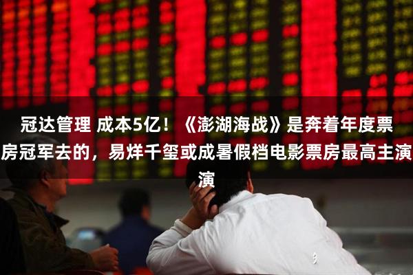 冠达管理 成本5亿！《澎湖海战》是奔着年度票房冠军去的，易烊千玺或成暑假档电影票房最高主演
