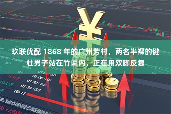 玖联优配 1868 年的广州芳村，两名半裸的健壮男子站在竹匾内，正在用双脚反复