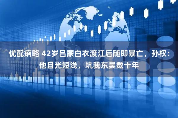 优配痢略 42岁吕蒙白衣渡江后随即暴亡，孙权：他目光短浅，坑我东吴数十年