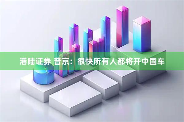 港陆证券 普京：很快所有人都将开中国车