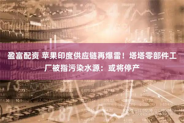 盈富配资 苹果印度供应链再爆雷！塔塔零部件工厂被指污染水源：或将停产