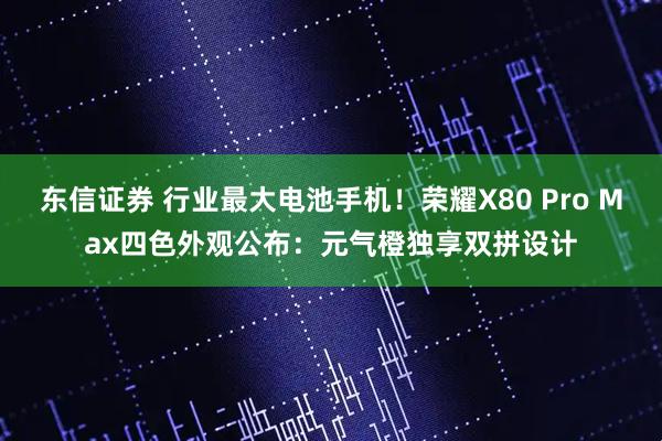 东信证券 行业最大电池手机！荣耀X80 Pro Max四色外观公布：元气橙独享双拼设计