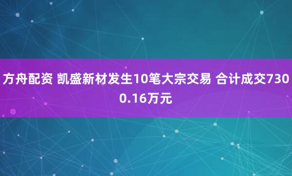 方舟配资 凯盛新材发生10笔大宗交易 合计成交7300.16万元