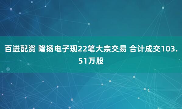 百进配资 隆扬电子现22笔大宗交易 合计成交103.51万股