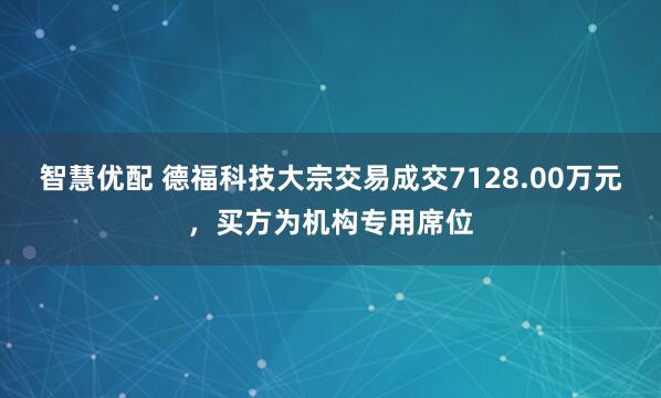 智慧优配 德福科技大宗交易成交7128.00万元，买方为机构专用席位