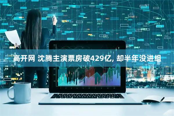 高开网 沈腾主演票房破429亿, 却半年没进组