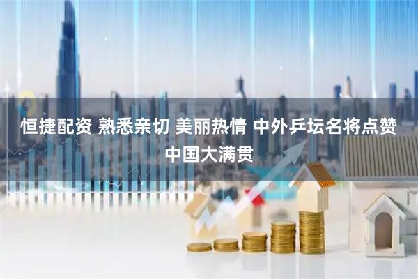 恒捷配资 熟悉亲切 美丽热情 中外乒坛名将点赞中国大满贯