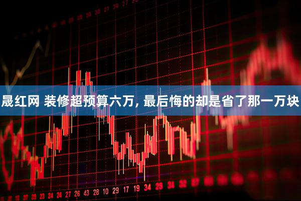 晟红网 装修超预算六万, 最后悔的却是省了那一万块