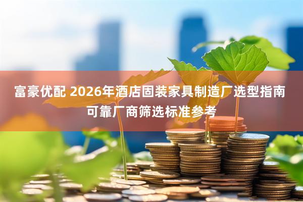 富豪优配 2026年酒店固装家具制造厂选型指南 可靠厂商筛选标准参考