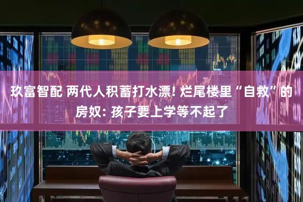玖富智配 两代人积蓄打水漂! 烂尾楼里“自救”的房奴: 孩子要上学等不起了