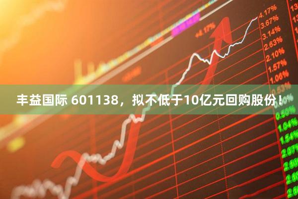 丰益国际 601138，拟不低于10亿元回购股份！