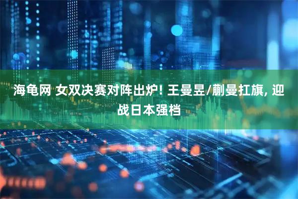 海龟网 女双决赛对阵出炉! 王曼昱/蒯曼扛旗, 迎战日本强档